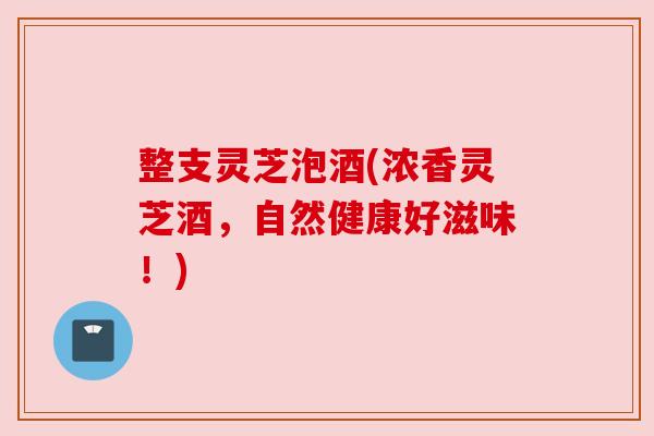 整支灵芝泡酒(浓香灵芝酒，自然健康好滋味！)
