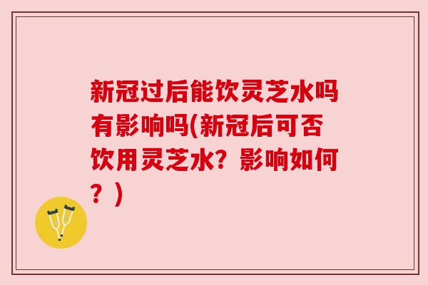 新冠过后能饮灵芝水吗有影响吗(新冠后可否饮用灵芝水？影响如何？)