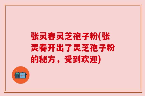 张灵春灵芝孢子粉(张灵春开出了灵芝孢子粉的秘方，受到欢迎)