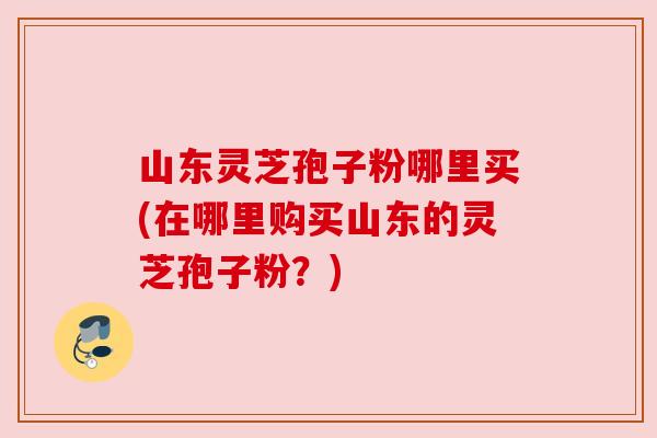 山东灵芝孢子粉哪里买(在哪里购买山东的灵芝孢子粉?)