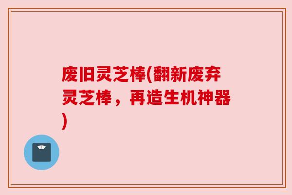 废旧灵芝棒(翻新废弃灵芝棒,再造生机神器)