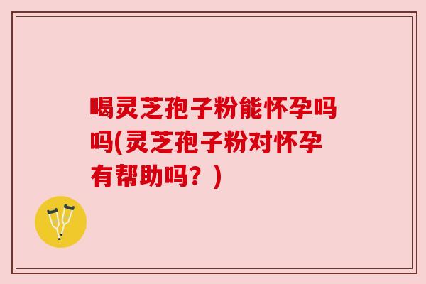 喝灵芝孢子粉能怀孕吗吗(灵芝孢子粉对怀孕有帮助吗？)