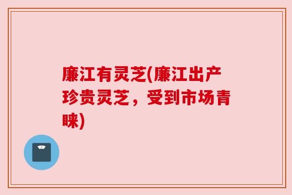 廉江有灵芝(廉江出产珍贵灵芝,受到市场青睐)
