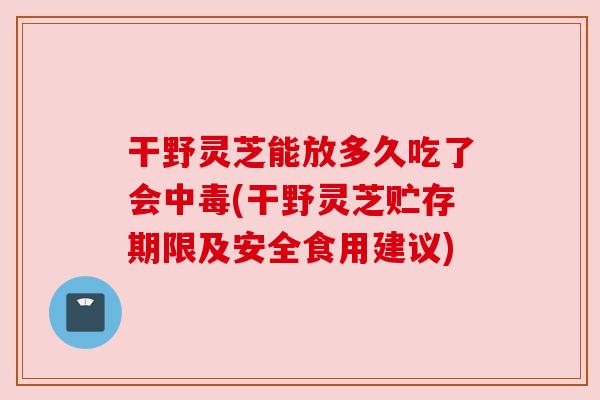 干野灵芝能放多久吃了会中毒(干野灵芝贮存期限及安全食用建议)