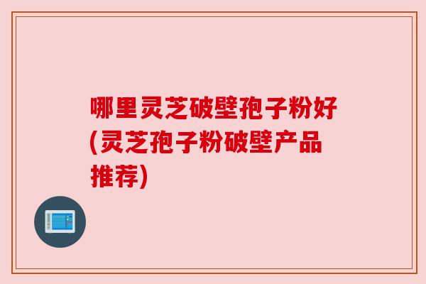 哪里灵芝破壁孢子粉好(灵芝孢子粉破壁产品推荐)