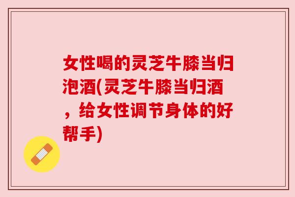 女性喝的灵芝牛膝当归泡酒(灵芝牛膝当归酒,给女性调节身体的好帮手)