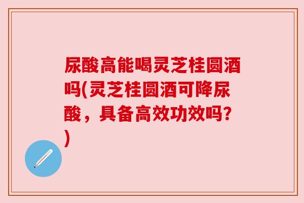 尿酸高能喝灵芝桂圆酒吗(灵芝桂圆酒可降尿酸,具备高效功效吗?)