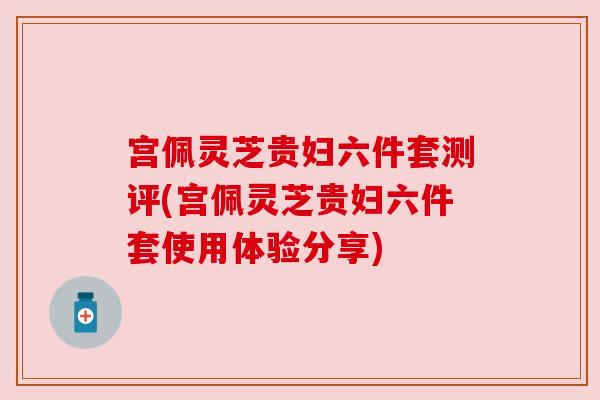 宫佩灵芝贵妇六件套测评(宫佩灵芝贵妇六件套使用体验分享)