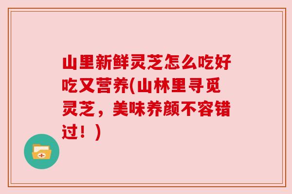 山里新鲜灵芝怎么吃好吃又营养(山林里寻觅灵芝，美味养颜不容错过！)