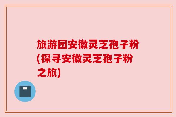 旅游团安徽灵芝孢子粉(探寻安徽灵芝孢子粉之旅)
