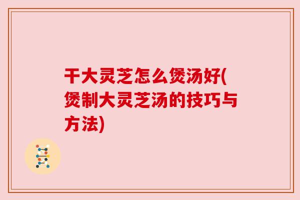干大灵芝怎么煲汤好(煲制大灵芝汤的技巧与方法)