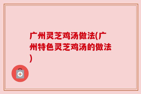 广州灵芝鸡汤做法(广州特色灵芝鸡汤的做法)