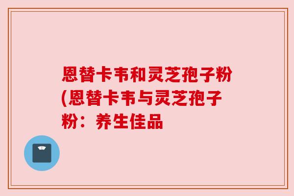 恩替卡韦和灵芝孢子粉(恩替卡韦与灵芝孢子粉：养生佳品