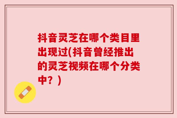 抖音灵芝在哪个类目里出现过(抖音曾经推出的灵芝视频在哪个分类中?)