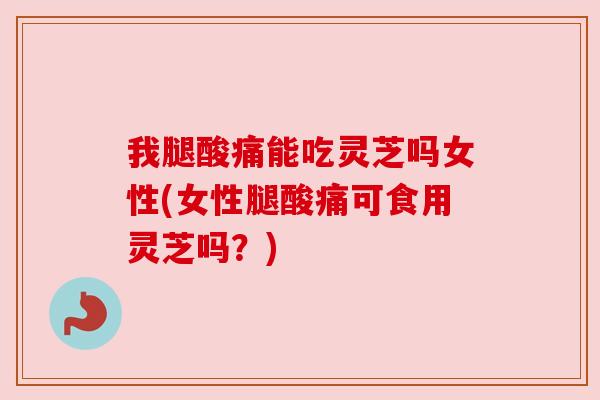 我腿酸痛能吃灵芝吗女性(女性腿酸痛可食用灵芝吗？)