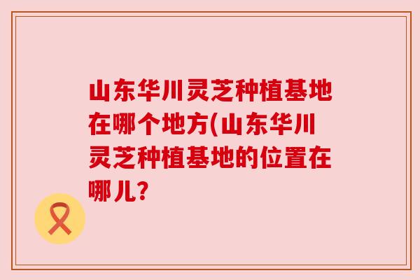山东华川灵芝种植基地在哪个地方(山东华川灵芝种植基地的位置在哪儿?