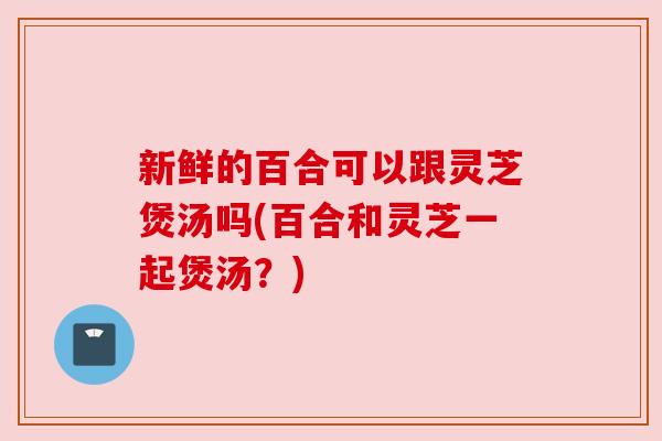 新鲜的百合可以跟灵芝煲汤吗(百合和灵芝一起煲汤?)