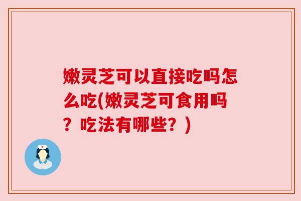 嫩灵芝可以直接吃吗怎么吃(嫩灵芝可食用吗？吃法有哪些？)
