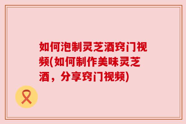如何泡制灵芝酒窍门视频(如何制作美味灵芝酒，分享窍门视频)