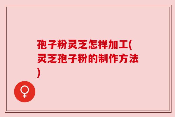 孢子粉灵芝怎样加工(灵芝孢子粉的制作方法)