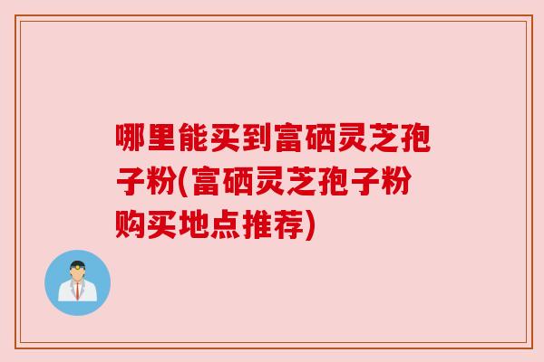 哪里能买到富硒灵芝孢子粉(富硒灵芝孢子粉购买地点推荐)