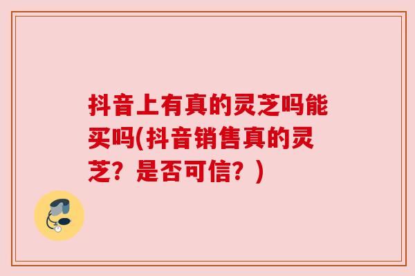 抖音上有真的灵芝吗能买吗(抖音销售真的灵芝？是否可信？)