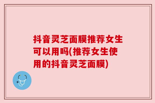 抖音灵芝面膜推荐女生可以用吗(推荐女生使用的抖音灵芝面膜)