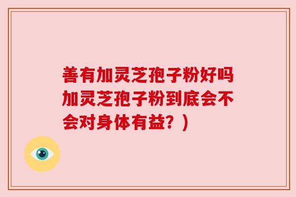 善有加灵芝孢子粉好吗加灵芝孢子粉到底会不会对身体有益？)