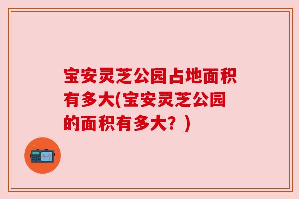 宝安灵芝公园占地面积有多大(宝安灵芝公园的面积有多大？)