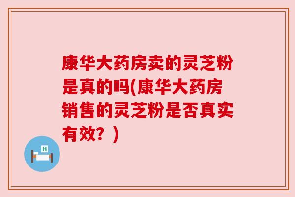 康华大药房卖的灵芝粉是真的吗(康华大药房销售的灵芝粉是否真实有效?)