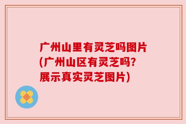 广州山里有灵芝吗图片(广州山区有灵芝吗?展示真实灵芝图片)