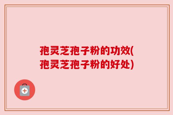 孢灵芝孢子粉的功效(孢灵芝孢子粉的好处)