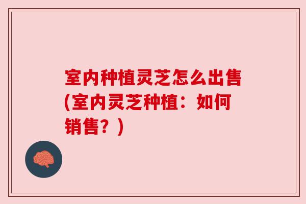 室内种植灵芝怎么出售(室内灵芝种植：如何销售？)