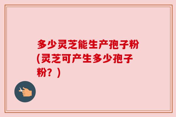 多少灵芝能生产孢子粉(灵芝可产生多少孢子粉？)