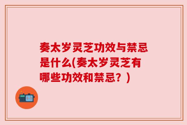 奏太岁灵芝功效与禁忌是什么(奏太岁灵芝有哪些功效和禁忌?)
