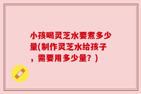 小孩喝灵芝水要煮多少量(制作灵芝水给孩子，需要用多少量？)