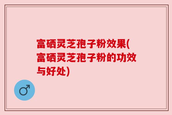 富硒灵芝孢子粉效果(富硒灵芝孢子粉的功效与好处)