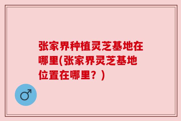 张家界种植灵芝基地在哪里(张家界灵芝基地位置在哪里？)