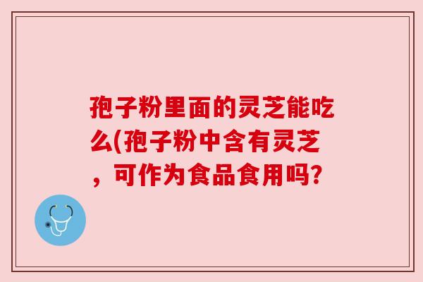 孢子粉里面的灵芝能吃么(孢子粉中含有灵芝，可作为食品食用吗？