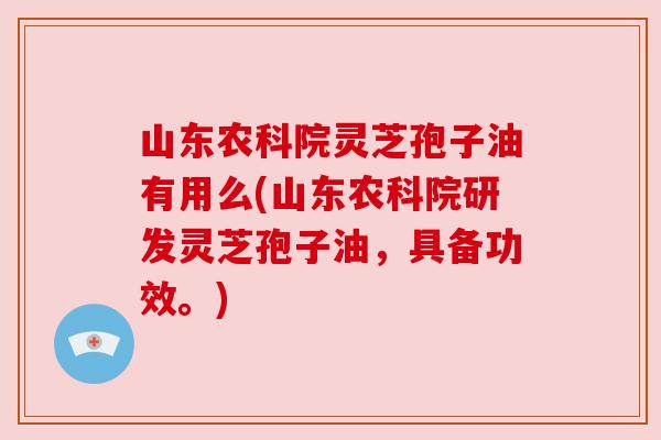 山东农科院灵芝孢子油有用么(山东农科院研发灵芝孢子油，具备功效。)