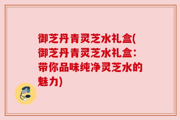 御芝丹青灵芝水礼盒(御芝丹青灵芝水礼盒:带你品味纯净灵芝水的魅力)