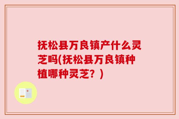 抚松县万良镇产什么灵芝吗(抚松县万良镇种植哪种灵芝?)
