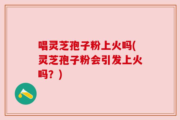 唱灵芝孢子粉上火吗(灵芝孢子粉会引发上火吗？)