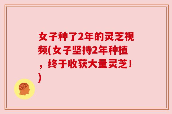 女子种了2年的灵芝视频(女子坚持2年种植，终于收获大量灵芝！)