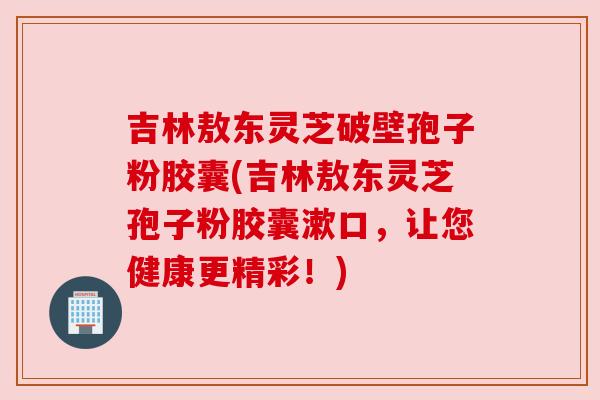 吉林敖东灵芝破壁孢子粉胶囊(吉林敖东灵芝孢子粉胶囊漱口，让您健康更精彩！)
