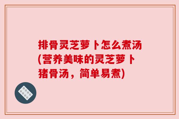 排骨灵芝萝卜怎么煮汤(营养美味的灵芝萝卜猪骨汤，简单易煮)