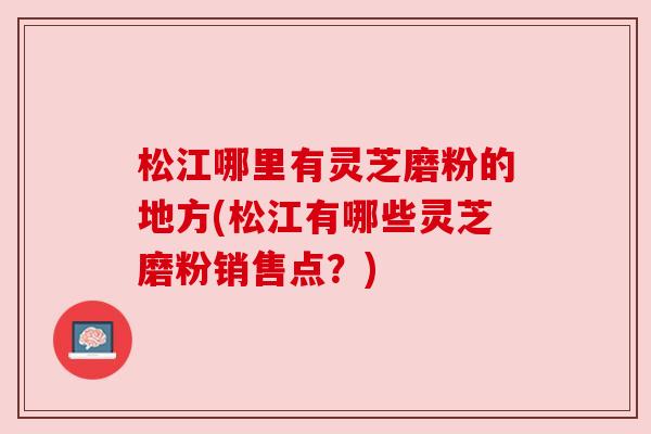 松江哪里有灵芝磨粉的地方(松江有哪些灵芝磨粉销售点？)
