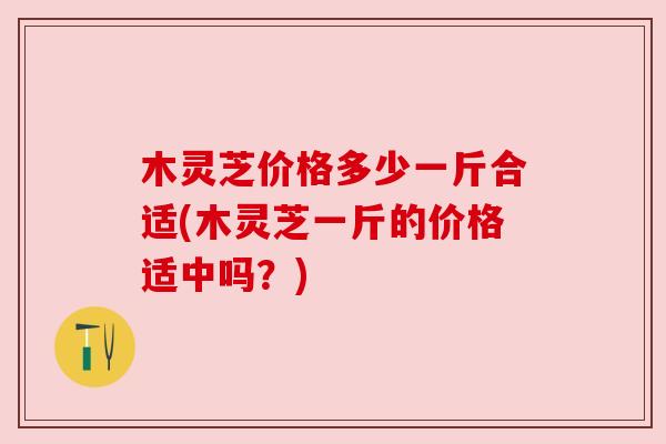 木灵芝价格多少一斤合适(木灵芝一斤的价格适中吗?)