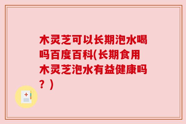 木灵芝可以长期泡水喝吗百度百科(长期食用木灵芝泡水有益健康吗？)