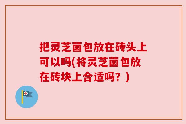 把灵芝菌包放在砖头上可以吗(将灵芝菌包放在砖块上合适吗？)